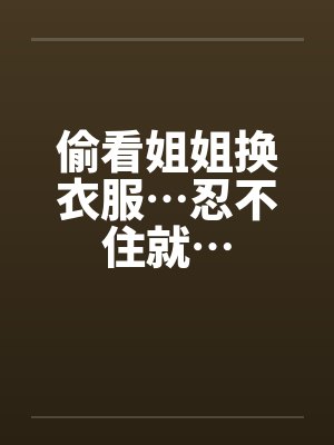 偷看姐姐换衣服…忍不住就… 偷看姐姐换衣服…忍不住就…