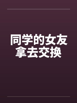 同学的女友拿去交换 同学的女友拿去交换