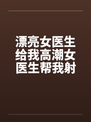漂亮女医生给我高潮女医生帮我射精 漂亮女医生给我高潮女医生帮我射精