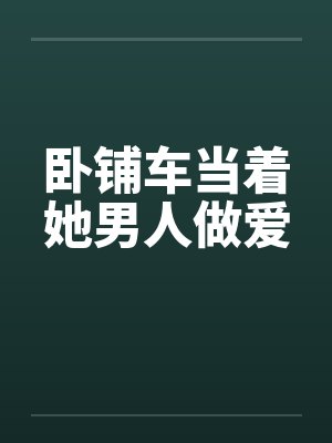 卧铺车当着她男人做爱 卧铺车当着她男人做爱